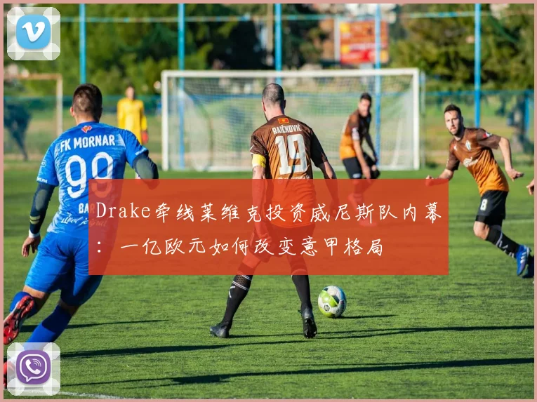 Drake牵线莱维克投资威尼斯队内幕:一亿欧元如何改变意甲格局