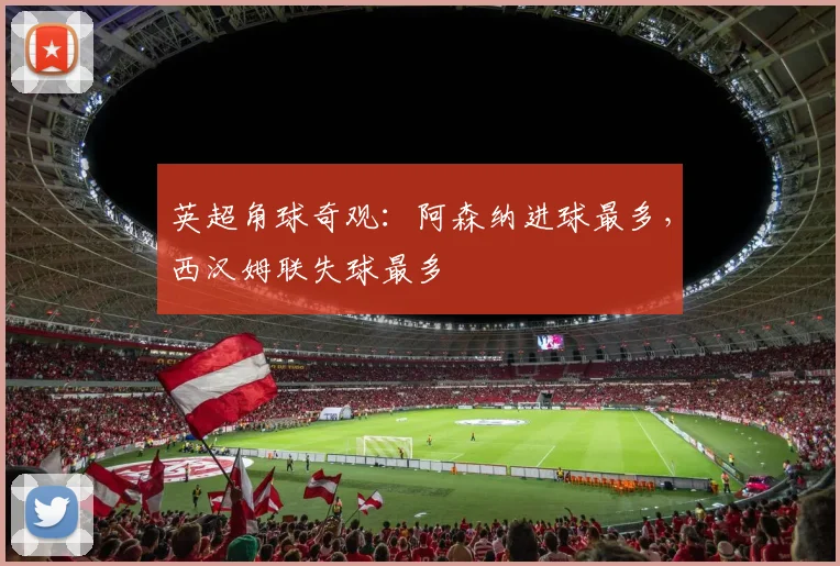 英超角球奇观：阿森纳进球最多，西汉姆联失球最多
