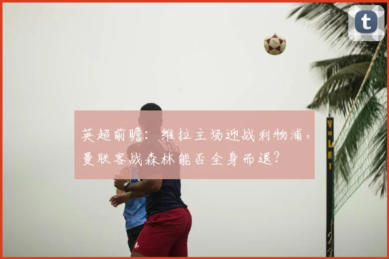 英超前瞻:维拉主场迎战利物浦,曼联客战森林能否全身而退?
