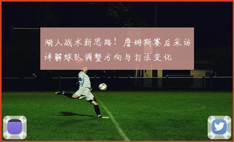 湖人战术新思路！詹姆斯赛后采访详解球队调整方向与打法变化