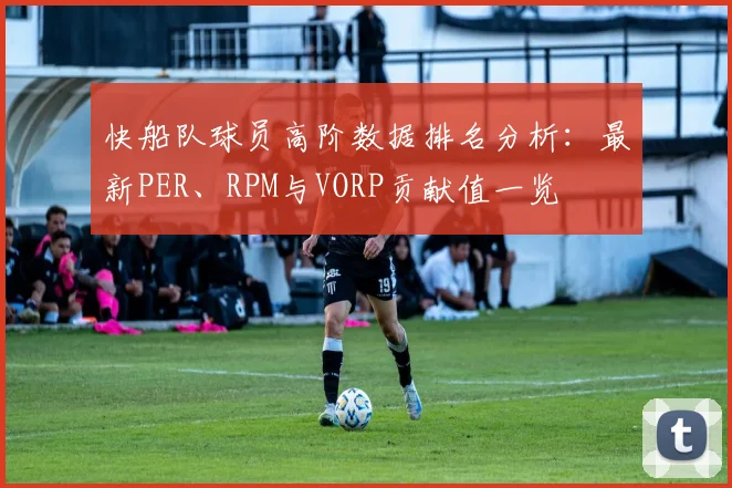 快船队球员高阶数据排名分析：最新PER、RPM与VORP贡献值一览